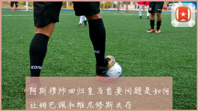 阿斯穆帅回归皇马首要问题是如何让姆巴佩和维尼修斯共存